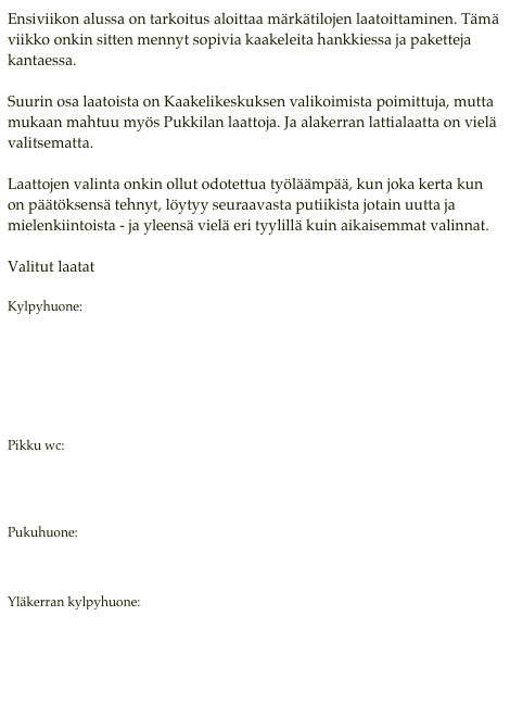 Ensiviikon alussa on tarkoitus aloittaa märkätilojen laatoittaminen. Tämä viikko onkin sitten mennyt sopivia kaakeleita hankkiessa ja paketteja kantaessa.

Suurin osa laatoista on Kaakelikeskuksen valikoimista poimittuja, mutta mukaan mahtuu myös Pukkilan laattoja. Ja alakerran lattialaatta on vielä valitsematta.

Laattojen valinta onkin ollut odotettua työläämpää, kun joka kerta kun on päätöksensä tehnyt, löytyy seuraavasta putiikista jotain uutta ja mielenkiintoista - ja yleensä vielä eri tyylillä kuin aikaisemmat valinnat.

Valitut laatat  Kylpyhuone:
http://www.kaakelikeskus.net/sivu.php?id=96&vari=&hakusana=&sarja=DADO:NV&luokka=&cp=&info=3035
http://www.kaakelikeskus.net/sivu.php?id=96&vari=&hakusana=&sarja=DEL:METALICA&luokka=&cp=&info=1344
http://www.kaakelikeskus.net/sivu.php?id=96&vari=&hakusana=&sarja=MC:REA&luokka=&cp=&info=3436
 Pikku wc: http://www.kaakelikeskus.net/sivu.php?id=96&info=875
http://www.kaakelikeskus.net/sivu.php?id=96&vari=&hakusana=&sarja=AZ:MONTECARLO&luokka=&cp=&info=1045

Pukuhuone:
http://www.kaakelikeskus.net/sivu.php?id=3&hae=k&vari=&sarja=APR%3ALIBERTY&luokka=&hakusana=

Yläkerran kylpyhuone:
http://www.kaakelikeskus.net/sivu.php?id=96&vari=&hakusana=&sarja=EBRU:ELINA&luokka=&cp=&info=3352
http://www.pukkila.com/laatat.php?hakutapa=kohde&kohde=kylpyhuone&hsivu=3&tuotesarja=Flou
